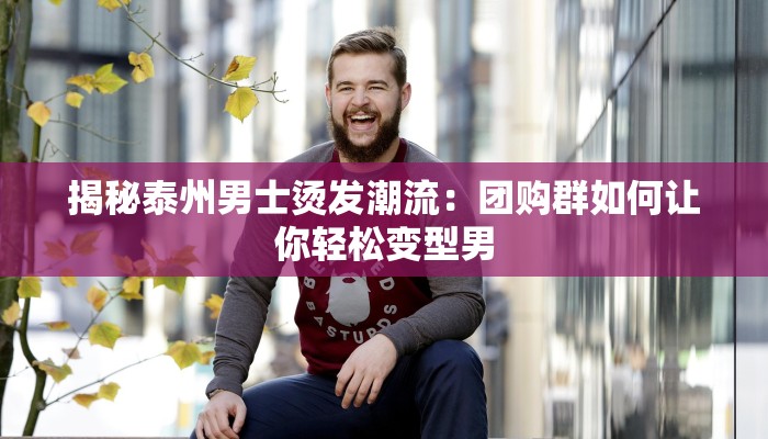 揭秘泰州男士烫发潮流：团购群如何让你轻松变型男