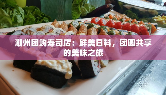 潮州团购寿司店:鲜美日料,团圆共享的美味之旅 潮州团购寿司店:鲜美日料,团圆共享的美味之旅