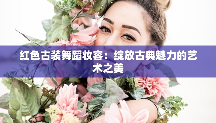 红色古装舞蹈妆容:绽放古典魅力的艺术之美 红色古装舞蹈妆容:绽放古典魅力的艺术之美