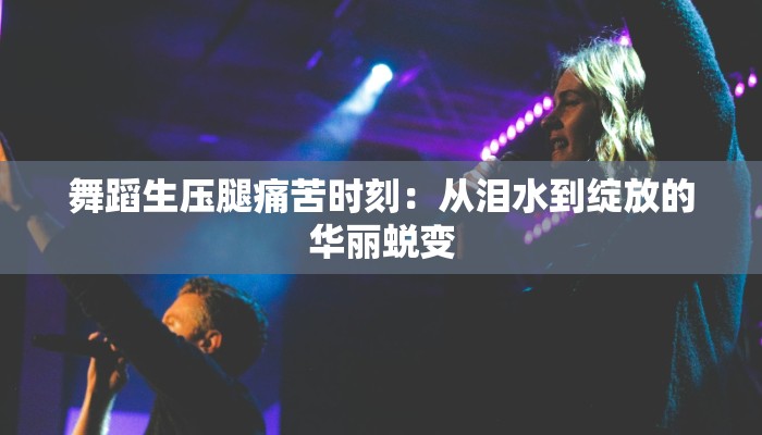 舞蹈生压腿痛苦时刻：从泪水到绽放的华丽蜕变