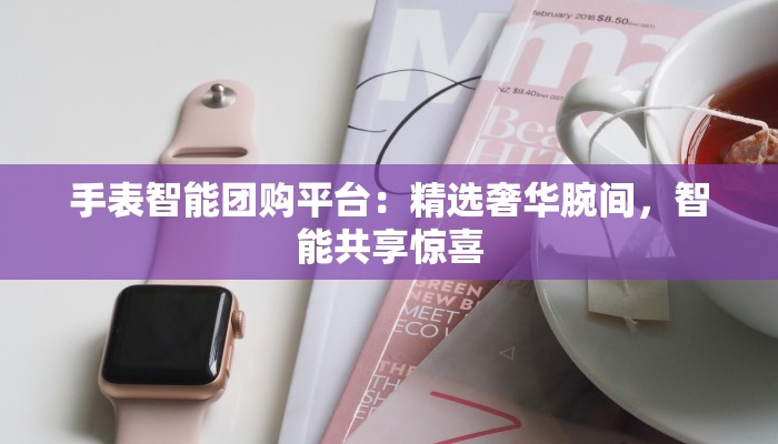 手表智能团购平台:精选奢华腕间,智能共享惊喜 手表智能团购平台:精选奢华腕间,智能共享惊喜