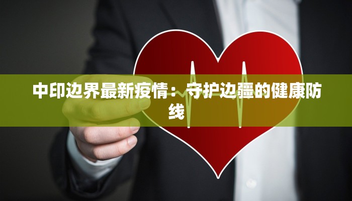 中印边界最新疫情:守护边疆的健康防线 中印边界最新疫情:守护边疆的健康防线