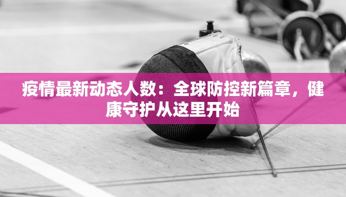 疫情最新动态人数:全球防控新篇章,健康守护从这里开始 疫情最新动态人数:全球防控新篇章,健康守护从这里开始