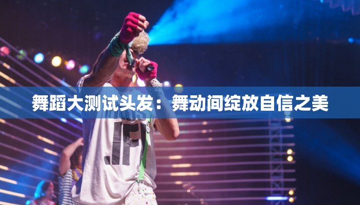 舞蹈大测试头发:舞动间绽放自信之美 舞蹈大测试头发:舞动间绽放自信之美