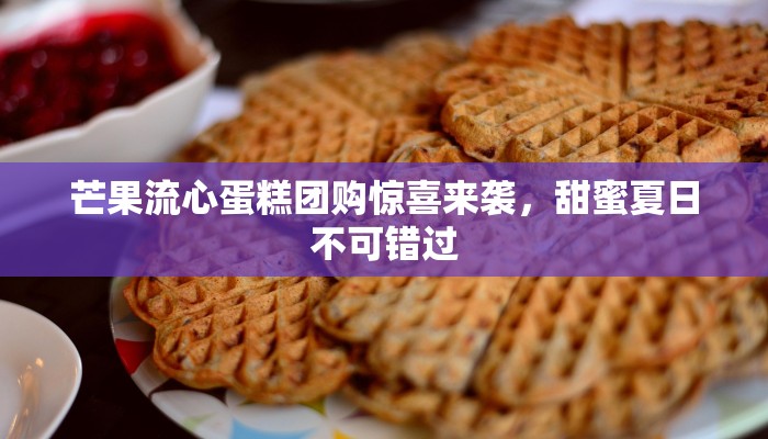 芒果流心蛋糕团购惊喜来袭，甜蜜夏日不可错过