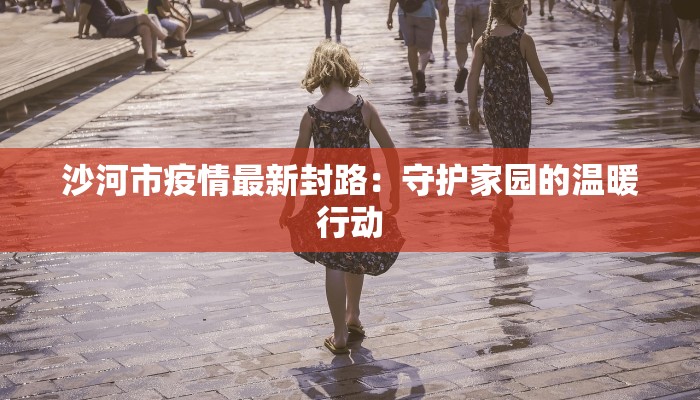 沙河市疫情最新封路:守护家园的温暖行动 沙河市疫情最新封路:守护家园的温暖行动