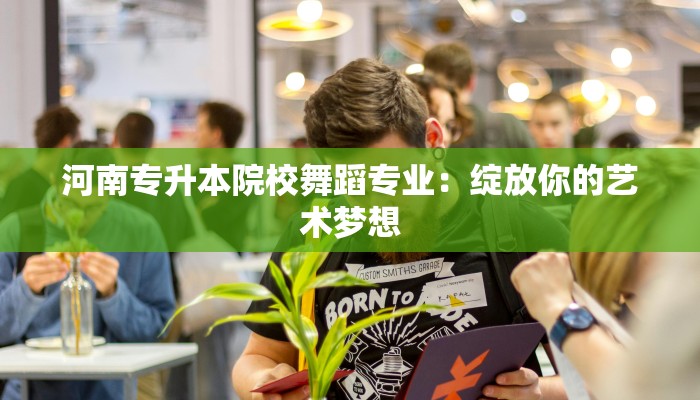 河南专升本院校舞蹈专业:绽放你的艺术梦想 河南专升本院校舞蹈专业:绽放你的艺术梦想