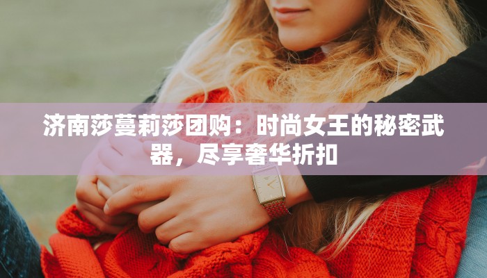 济南莎蔓莉莎团购：时尚女王的秘密武器，尽享奢华折扣