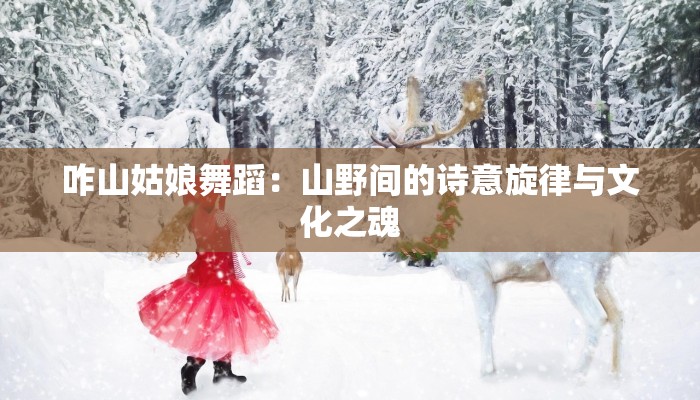 咋山姑娘舞蹈:山野间的诗意旋律与文化之魂 咋山姑娘舞蹈:山野间的诗意旋律与文化之魂