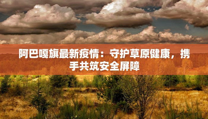 阿巴嘎旗最新疫情:守护草原健康,携手共筑安全屏障 阿巴嘎旗最新疫情:守护草原健康,携手共筑安全屏障