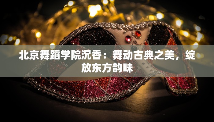 北京舞蹈学院沉香:舞动古典之美,绽放东方韵味 北京舞蹈学院沉香:舞动古典之美,绽放东方韵味