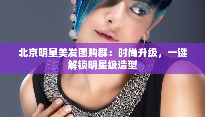 北京明星美发团购群：时尚升级，一键解锁明星级造型